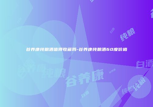 谷养康纯粮酒值得收藏吗-谷养康纯粮酒60度价格
