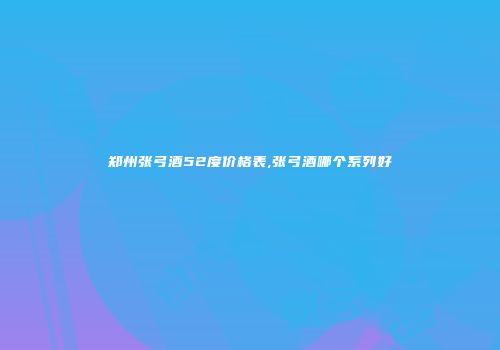 郑州张弓酒52度价格表,张弓酒哪个系列好