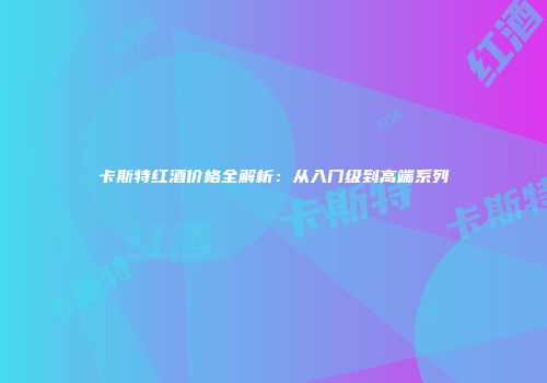 卡斯特红酒价格全解析：从入门级到高端系列