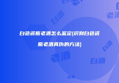 白色瓷瓶老酒怎么鉴定(识别白色瓷瓶老酒真伪的方法)