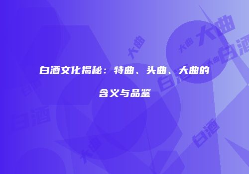 白酒文化揭秘：特曲、头曲、大曲的含义与品鉴