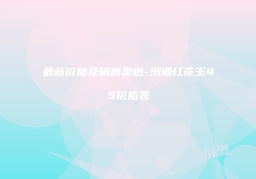 最新价格及销售渠道-汾酒红花玉45价格表