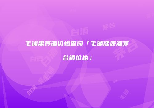 毛铺黑荞酒价格查询「毛铺健康酒茅台镇价格」