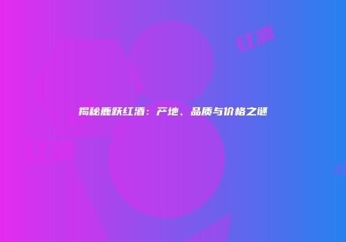 揭秘鹿跃红酒：产地、品质与价格之谜