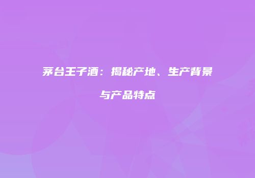 茅台王子酒：揭秘产地、生产背景与产品特点