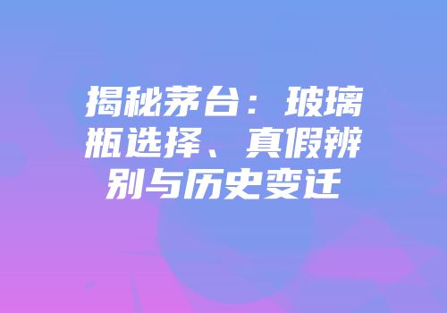 揭秘茅台：玻璃瓶选择、真假辨别与历史变迁