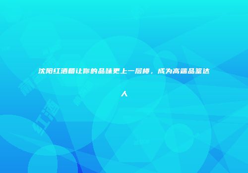 沈阳红酒箱让你的品味更上一层楼，成为高端品鉴达人
