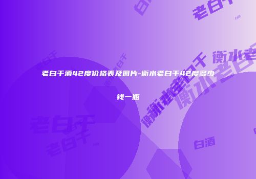 老白干酒42度价格表及图片-衡水老白干42度多少钱一瓶