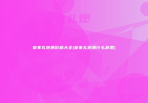 皇家礼炮酒价格大全(皇家礼炮酒什么意思)