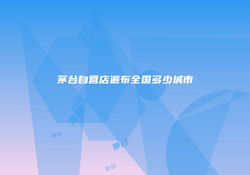 茅台自营店遍布全国多少城市