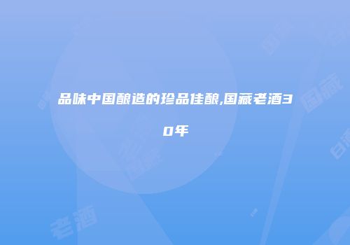 品味中国酿造的珍品佳酿,国藏老酒30年