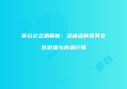 茅台纪念酒解析：珍稀品种及其文化价值与市场行情