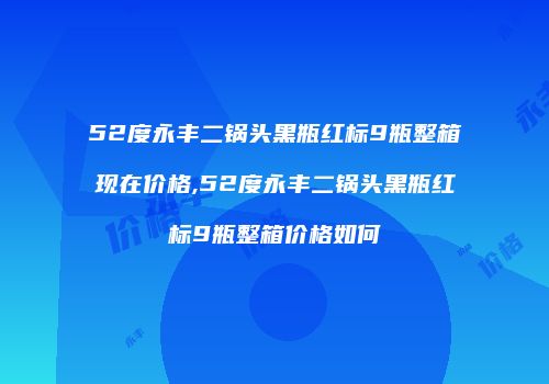 52度永丰二锅头黑瓶红标9瓶整箱现在价格,52度永丰二锅头黑瓶红标9瓶整箱价格如何