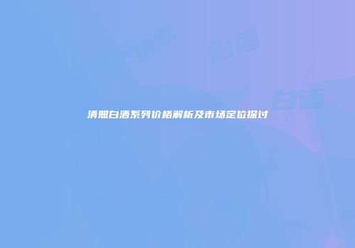 清照白酒系列价格解析及市场定位探讨
