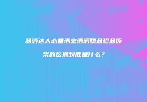 品酒达人必备酒鬼酒酒精品珍品原浆的区别到底是什么？