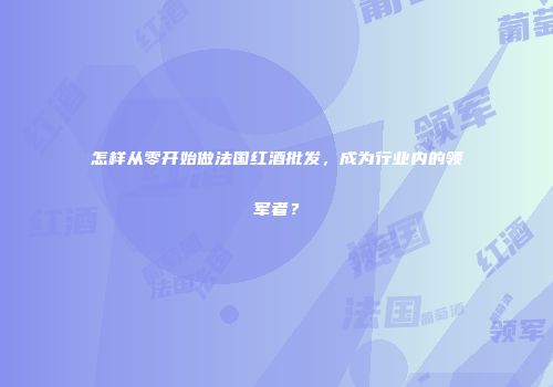 怎样从零开始做法国红酒批发，成为行业内的领军者？