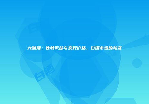 六粮酒：独特风味与亲民价格，白酒市场的新宠