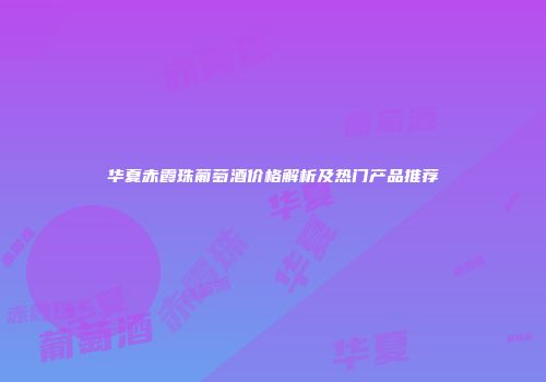 华夏赤霞珠葡萄酒价格解析及热门产品推荐