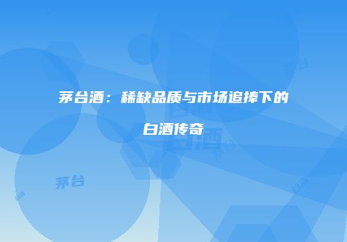 茅台酒：稀缺品质与市场追捧下的白酒传奇