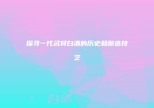 探寻一代名将白酒的历史和酿造技艺