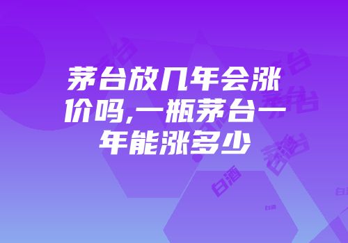 茅台放几年会涨价吗,一瓶茅台一年能涨多少