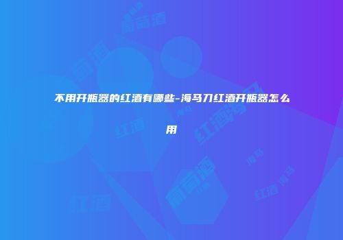 不用开瓶器的红酒有哪些-海马刀红酒开瓶器怎么用