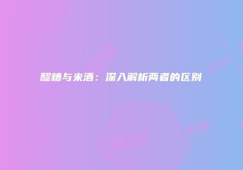 醪糟与米酒：深入解析两者的区别