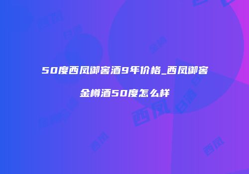50度西凤御窖酒9年价格_西凤御窖金樽酒50度怎么样