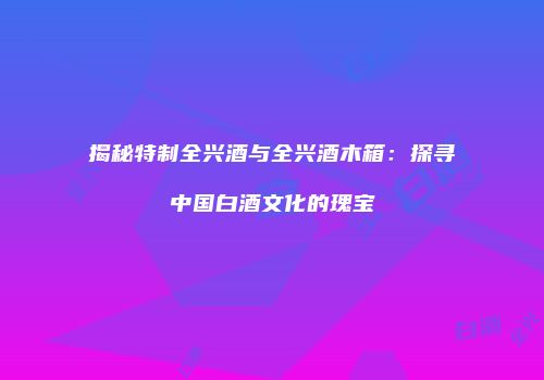 揭秘特制全兴酒与全兴酒木箱：探寻中国白酒文化的瑰宝