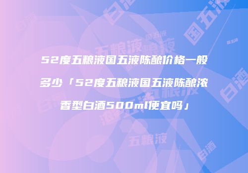 52度五粮液国五液陈酿价格一般多少「52度五粮液国五液陈酿浓香型白酒500ml便宜吗」