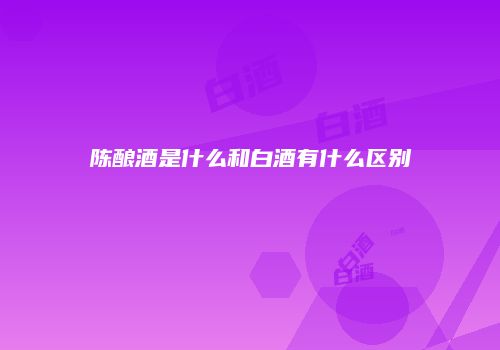陈酿酒是什么和白酒有什么区别