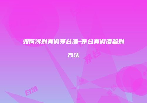 如何辨别真假茅台酒-茅台真假酒鉴别方法