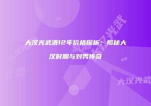 大汉光武酒12年价格探析：揭秘大汉时期与刘秀传奇