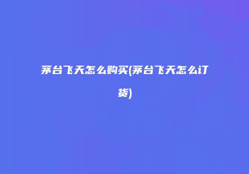 茅台飞天怎么购买(茅台飞天怎么订货)