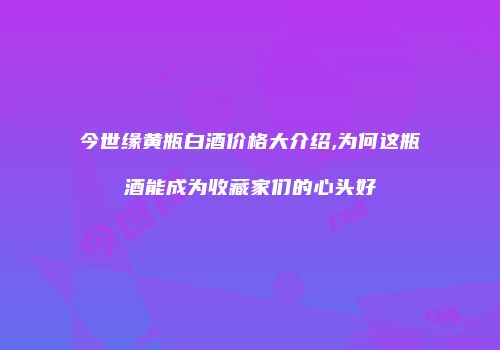 今世缘黄瓶白酒价格大介绍,为何这瓶酒能成为收藏家们的心头好