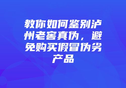 教你如何鉴别泸州老窖真伪，避免购买假冒伪劣产品