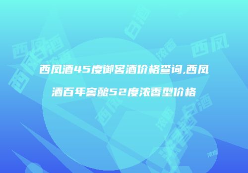 西凤酒45度御窖酒价格查询,西凤酒百年窖酿52度浓香型价格
