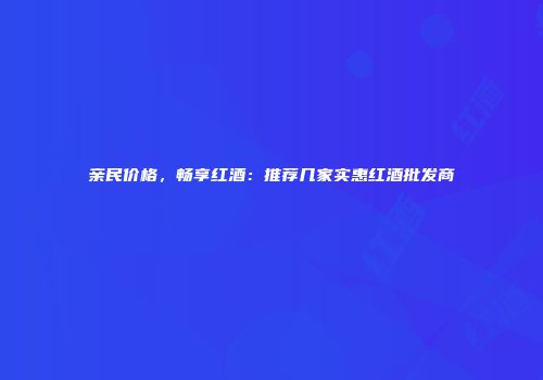 亲民价格，畅享红酒：推荐几家实惠红酒批发商