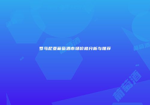 罗马尼亚葡萄酒市场价格分析与推荐