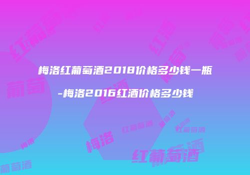 梅洛红葡萄酒2018价格多少钱一瓶-梅洛2016红酒价格多少钱