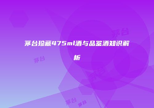 茅台珍藏475ml酒与品鉴酒知识解析
