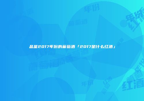 品鉴2017年份的葡萄酒「2017是什么红酒」