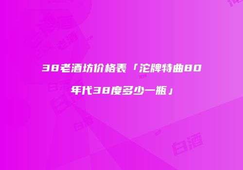 38老酒坊价格表「沱牌特曲80年代38度多少一瓶」