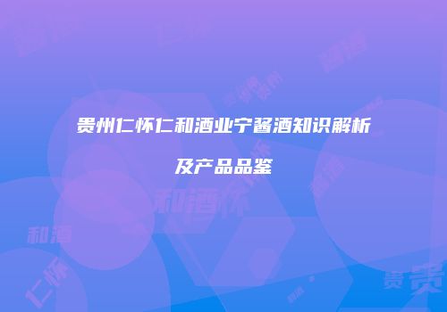 贵州仁怀仁和酒业宁酱酒知识解析及产品品鉴
