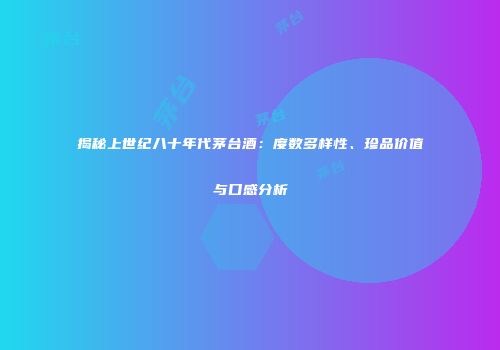 揭秘上世纪八十年代茅台酒：度数多样性、珍品价值与口感分析