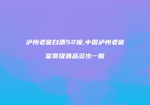 泸州老窖白酒52度,中国泸州老窖鉴赏级酒品多少一瓶