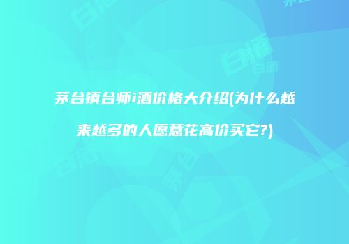 茅台镇台师i酒价格大介绍(为什么越来越多的人愿意花高价买它?)