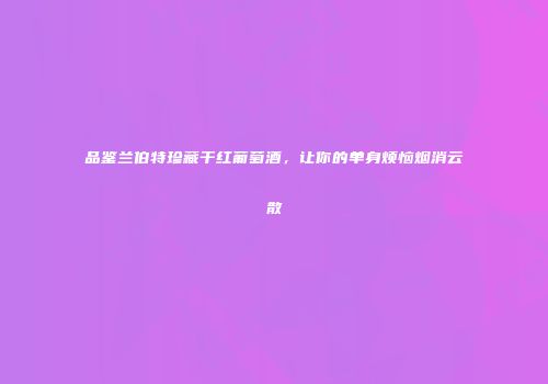 品鉴兰伯特珍藏干红葡萄酒，让你的单身烦恼烟消云散