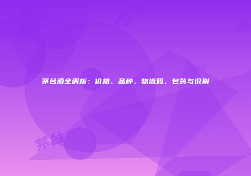 茅台酒全解析：价格、品种、物流码、包装与识别