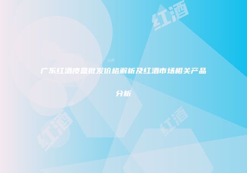 广东红酒皮盒批发价格解析及红酒市场相关产品分析